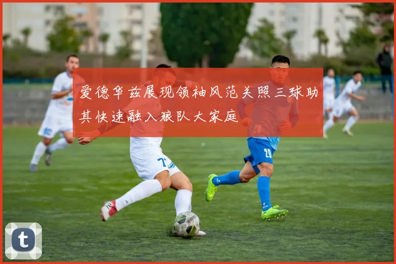 爱德华兹展现领袖风范关照三球助其快速融入狼队大家庭